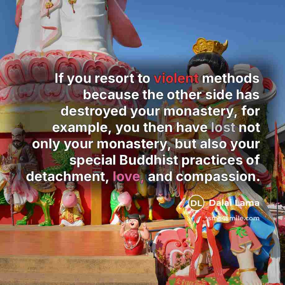 “If you resort to violent methods because the other side has destroyed your monastery, for example, you then have lost not only your monastery, but also your special Buddhist practices of detachment, love, and compassion.” quote by Dalai Lama