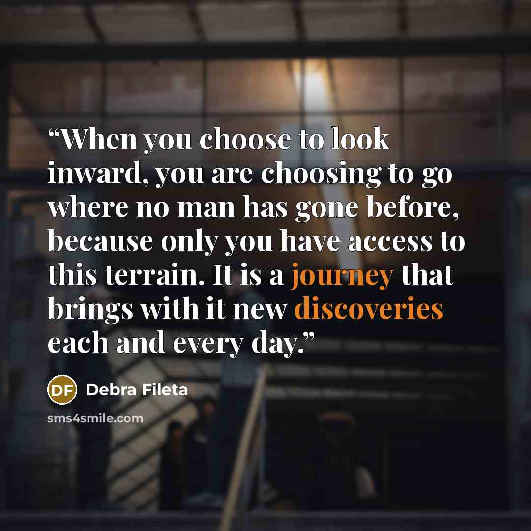 “When you choose to look inward, you are choosing to go where no man has gone before, because only you have access to this terrain. It is a journey that brings with it new discoveries each and every day.” quote by Debra Fileta
