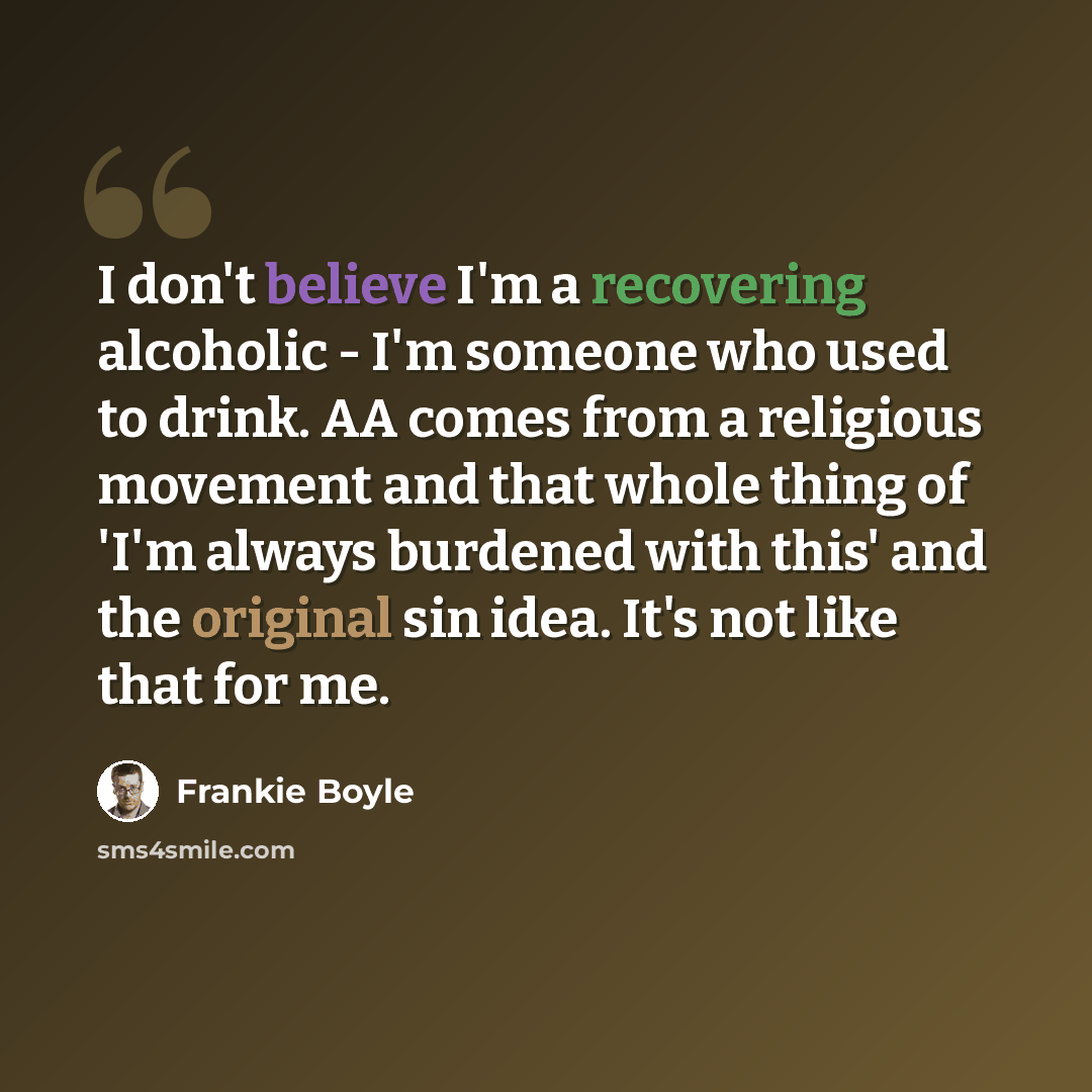 “I don't believe I'm a recovering alcoholic - I'm someone who used to drink. AA comes from a religious movement and that whole thing of 'I'm always burdened with this' and the original sin idea. It's not like that for me.” quote by Frankie Boyle