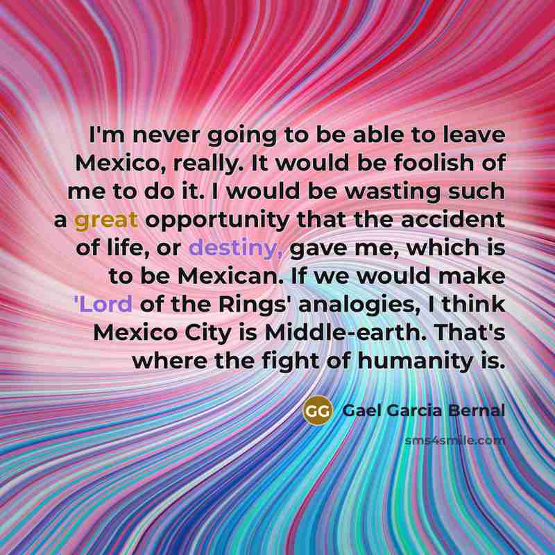 “I'm never going to be able to leave Mexico, really. It would be foolish of me to do it. I would be wasting such a great opportunity that the accident of life, or destiny, gave me, which is to be Mexican. If we would make 'Lord of the Rings' analogies, I think Mexico City is Middle-earth. That's…” quote by Gael Garcia Bernal