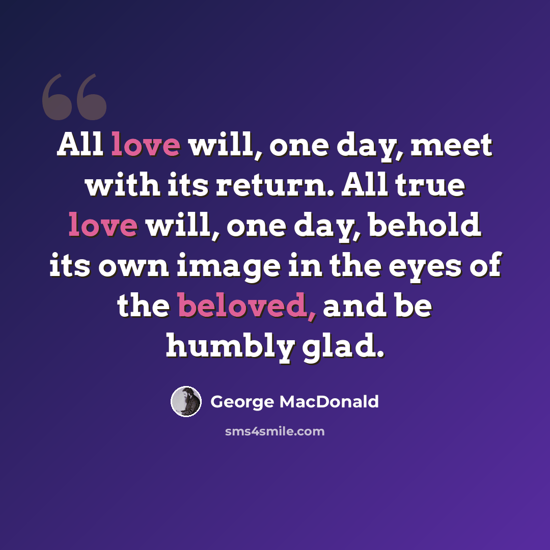 “All love will, one day, meet with its return. All true love will, one day, behold its own image in the eyes of the beloved, and be humbly glad.” quote by George MacDonald