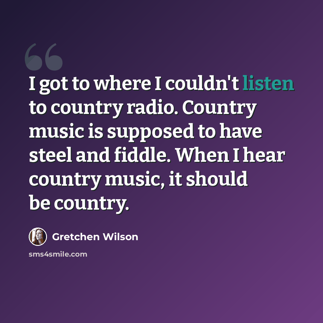 “I got to where I couldn't listen to country radio. Country music is supposed to have steel and fiddle. When I hear country music, it should be country.” quote by Gretchen Wilson