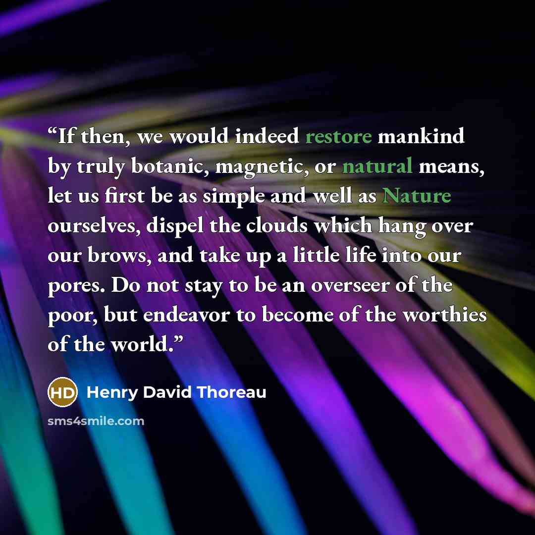 “If then, we would indeed restore mankind by truly botanic, magnetic, or natural means, let us first be as simple and well as Nature ourselves, dispel the clouds which hang over our brows, and take up a little life into our pores. Do not stay to be an overseer of the poor, but endeavor to become of…” quote by Henry David Thoreau