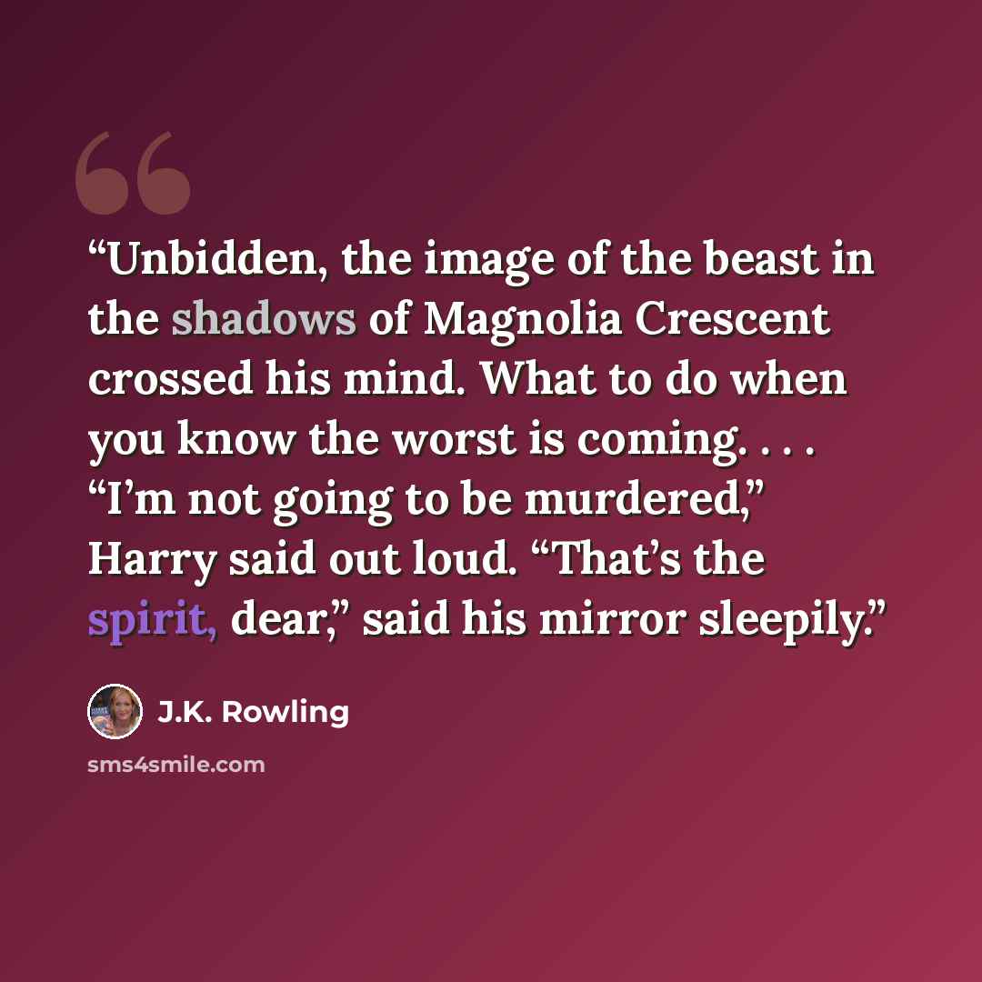 “Unbidden, the image of the beast in the shadows of Magnolia Crescent crossed his mind. What to do when you know the worst is coming. . . . “I’m not going to be murdered,” Harry said out loud. “That’s the spirit, dear,” said his mirror sleepily.” quote by J.K. Rowling