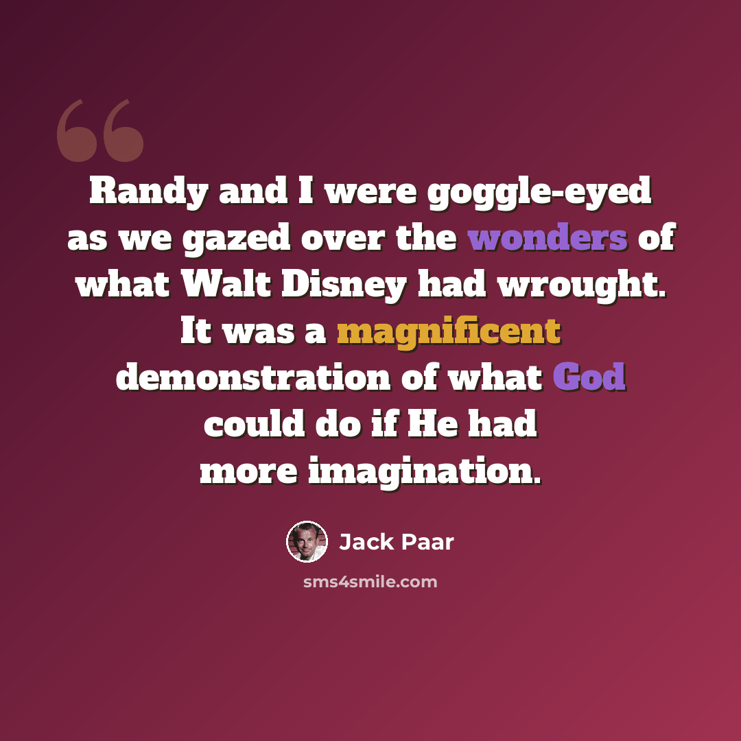 “Randy and I were goggle-eyed as we gazed over the wonders of what Walt Disney had wrought. It was a magnificent demonstration of what God could do if He had more imagination.” quote by Jack Paar