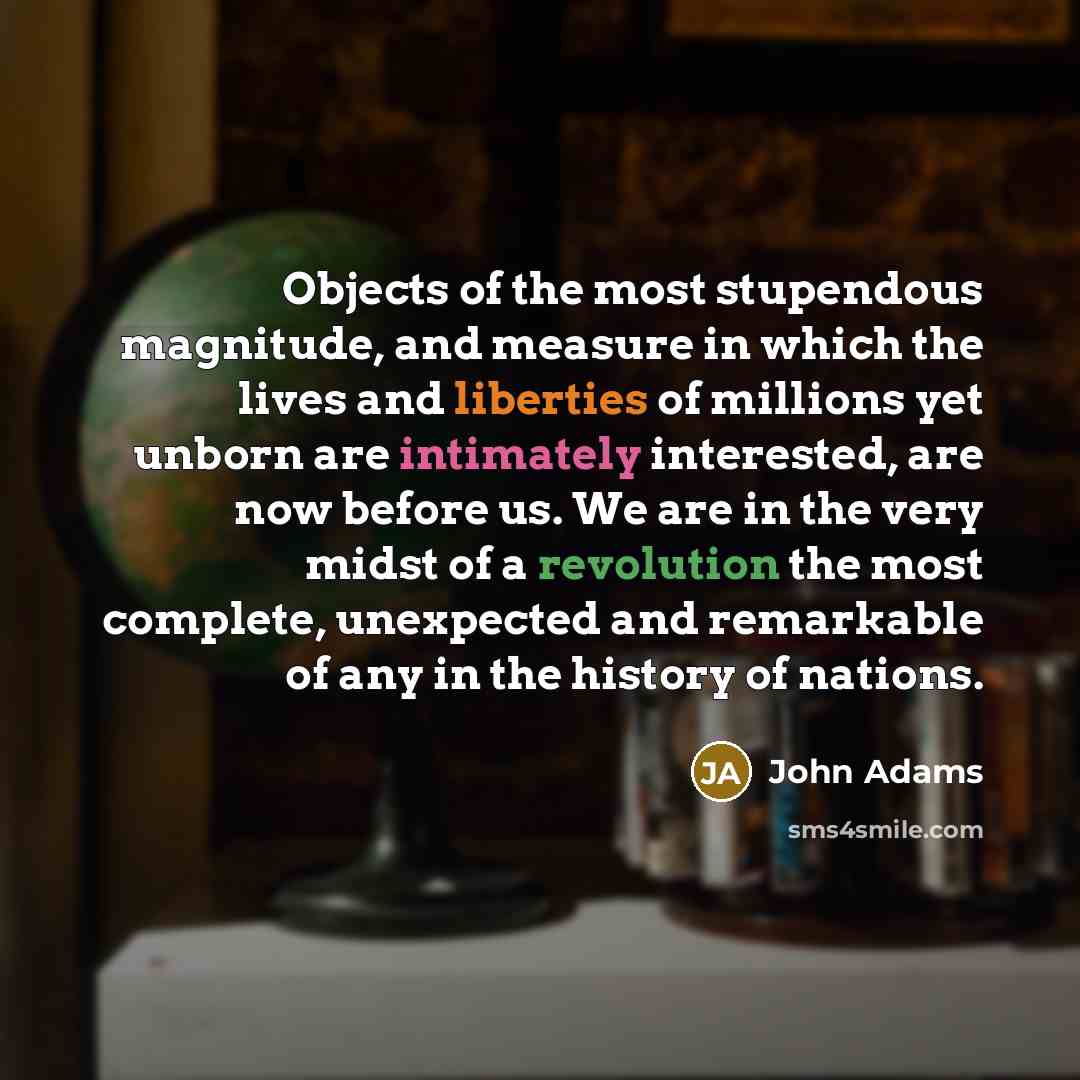 “Objects of the most stupendous magnitude, and measure in which the lives and liberties of millions yet unborn are intimately interested, are now before us. We are in the very midst of a revolution the most complete, unexpected and remarkable of any in the history of nations.” quote by John Adams