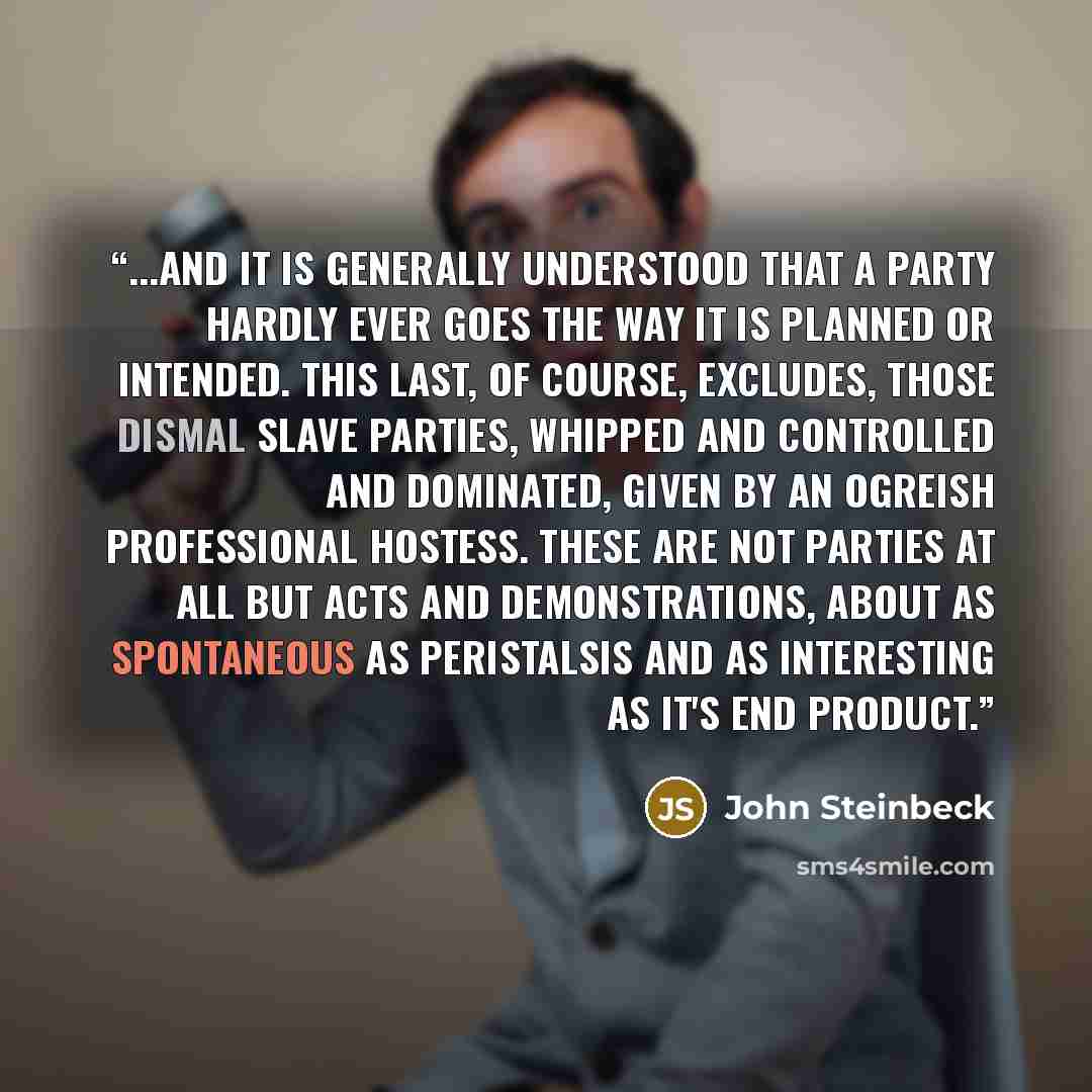 “...and it is generally understood that a party hardly ever goes the way it is planned or intended. This last, of course, excludes, those dismal slave parties, whipped and controlled and dominated, given by an ogreish professional hostess. These are not parties at all but acts and demonstrations…” quote by John Steinbeck