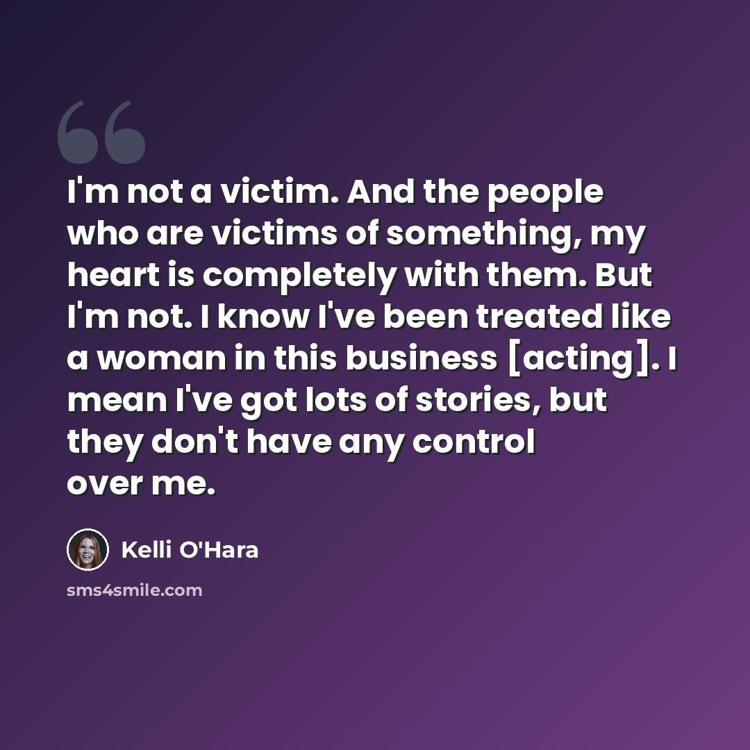“I'm not a victim. And the people who are victims of something, my heart is completely with them. But I'm not. I know I've been treated like a woman in this business [acting]. I mean I've got lots of stories, but they don't have any control over me.” quote by Kelli O'Hara