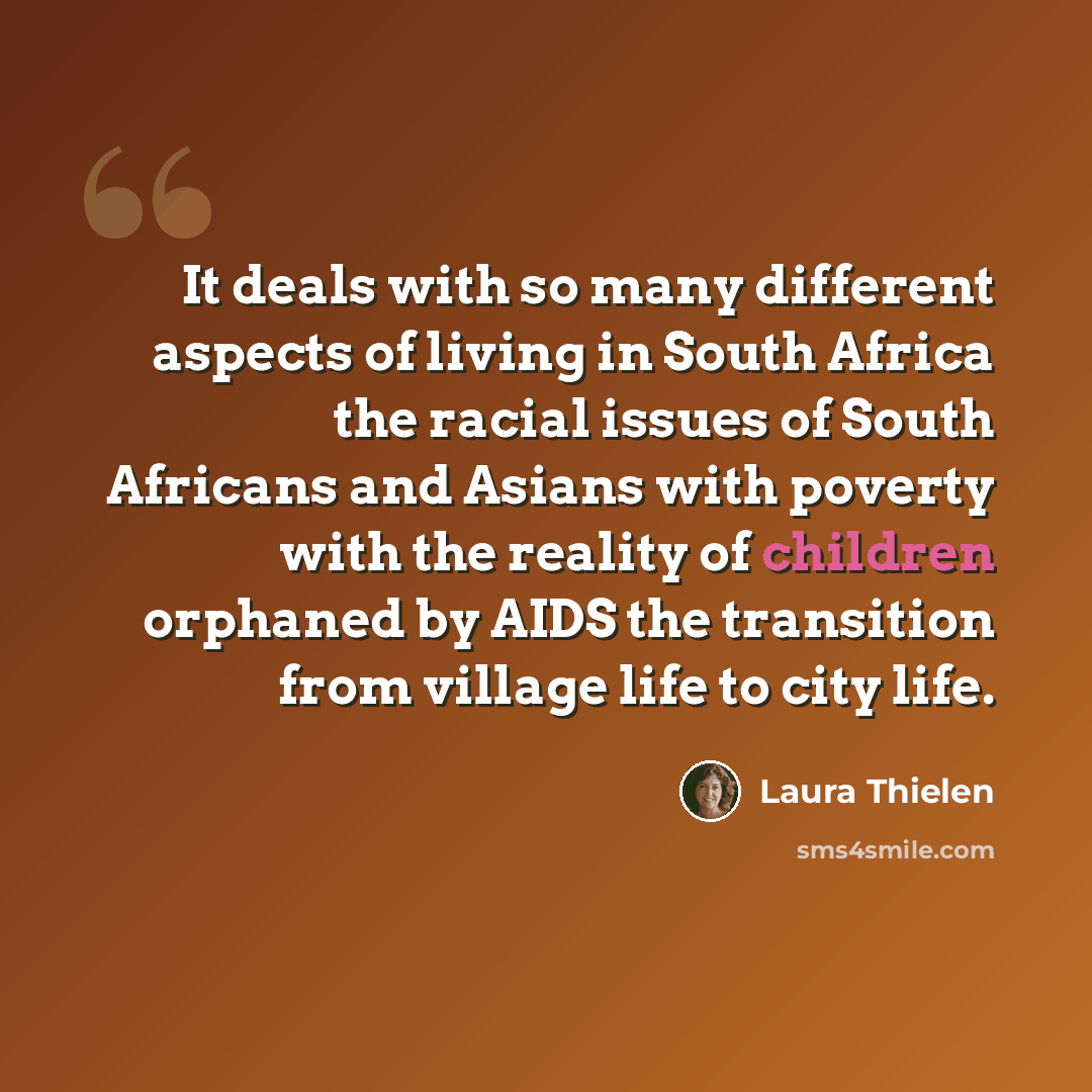 “It deals with so many different aspects of living in South Africa the racial issues of South Africans and Asians with poverty with the reality of children orphaned by AIDS the transition from village life to city life.” quote by Laura Thielen
