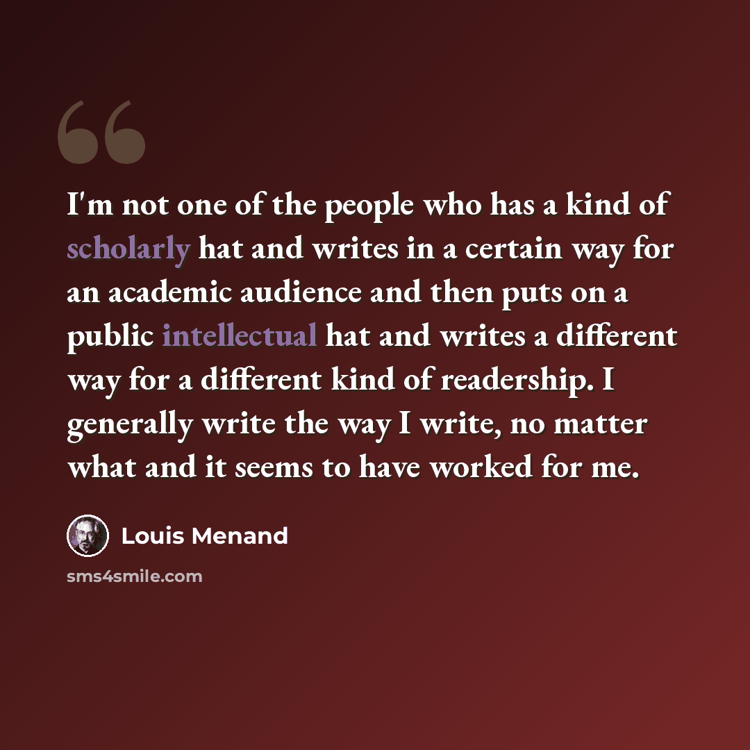 “I'm not one of the people who has a kind of scholarly hat and writes in a certain way for an academic audience and then puts on a public intellectual hat and writes a different way for a different kind of readership. I generally write the way I write, no matter what and it seems to have worked for…” quote by Louis Menand
