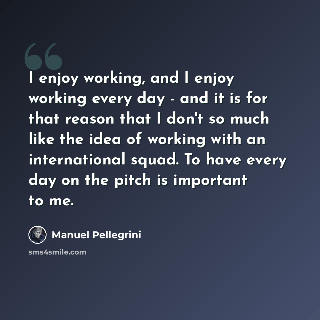 “I enjoy working, and I enjoy working every day - and it is for that reason that I don't so much like the idea of working with an international squad. To have every day on the pitch is important to me.” quote by Manuel Pellegrini