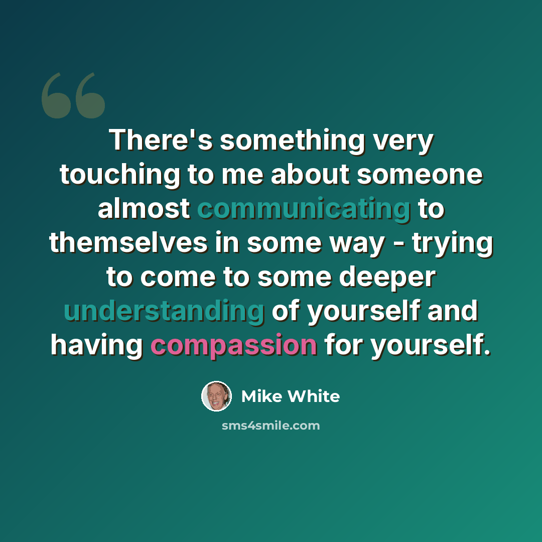 “There's something very touching to me about someone almost communicating to themselves in some way - trying to come to some deeper understanding of yourself and having compassion for yourself.” quote by Mike White