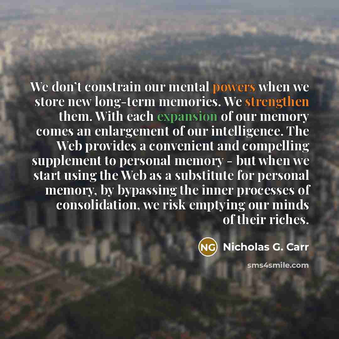 “We don’t constrain our mental powers when we store new long-term memories. We strengthen them. With each expansion of our memory comes an enlargement of our intelligence. The Web provides a convenient and compelling supplement to personal memory - but when we start using the Web as a substitute…” quote by Nicholas G. Carr