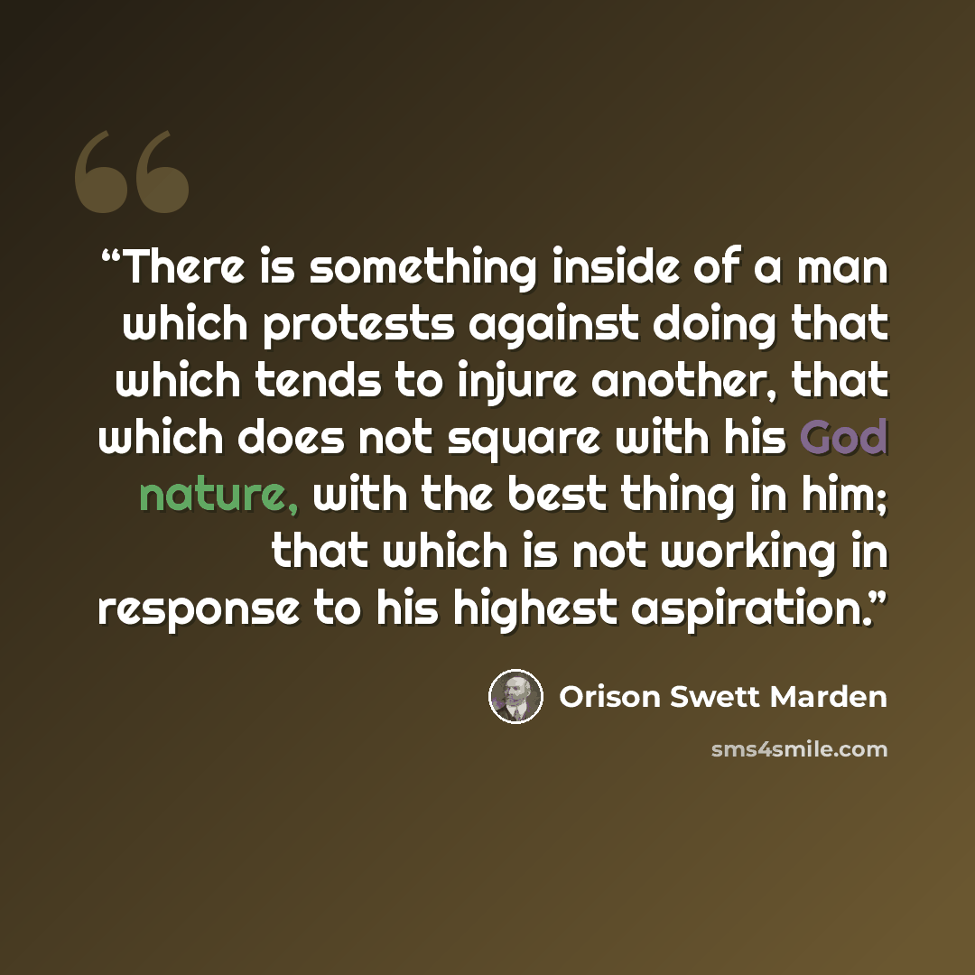 “There is something inside of a man which protests against doing that which tends to injure another, that which does not square with his God nature, with the best thing in him; that which is not working in response to his highest aspiration.” quote by Orison Swett Marden
