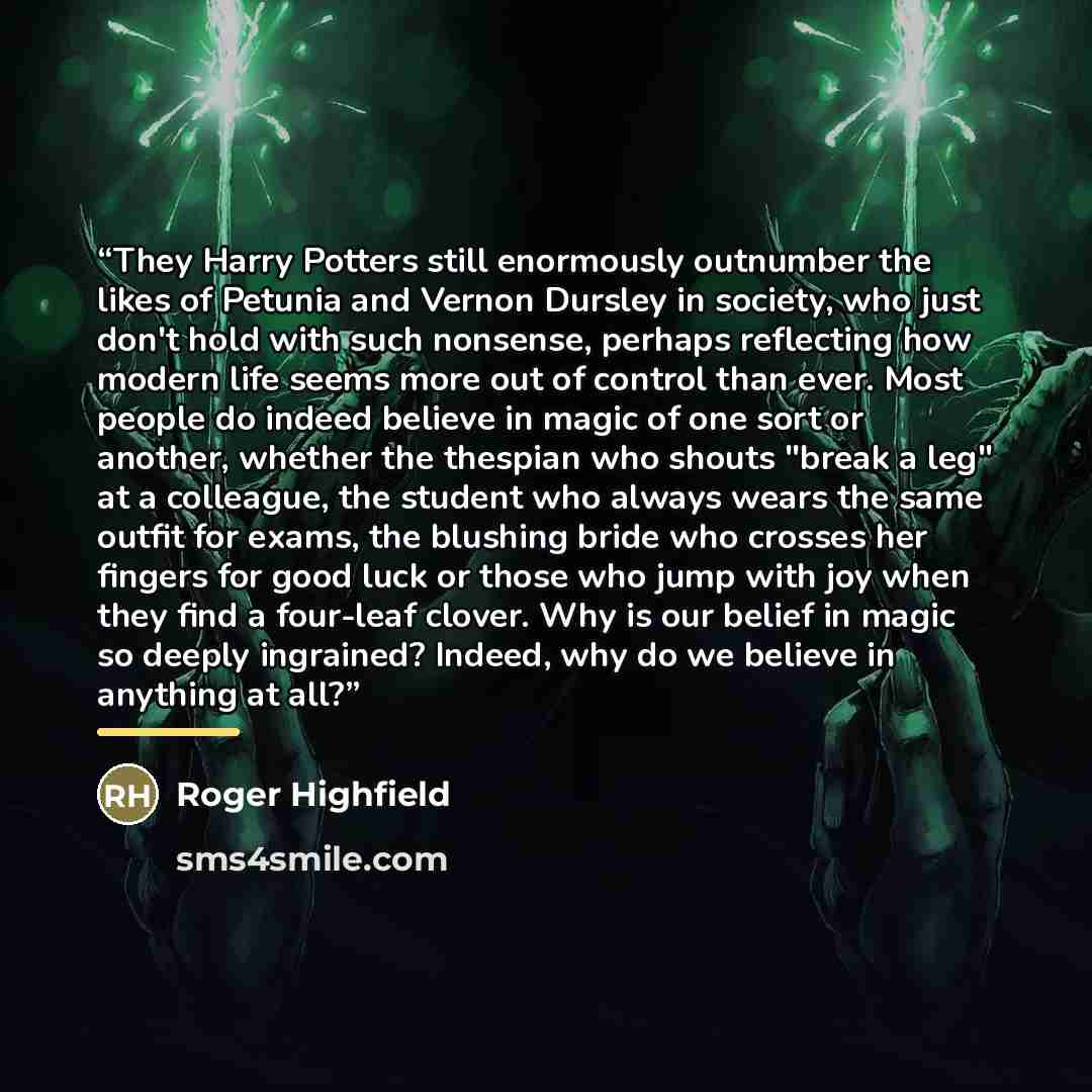 “They Harry Potters still enormously outnumber the likes of Petunia and Vernon Dursley in society, who just don't hold with such nonsense, perhaps reflecting how modern life seems more out of control than ever. Most people do indeed believe in magic of one sort or another, whether the thespian who…” quote by Roger Highfield