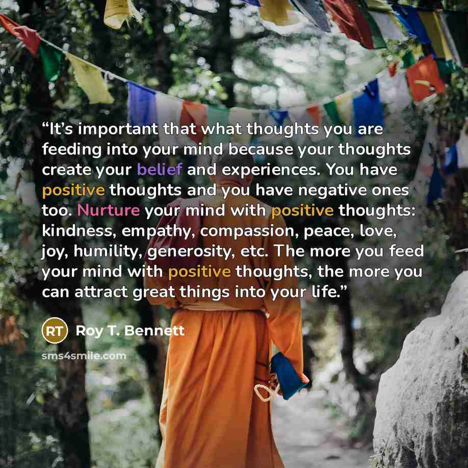 “It’s important that what thoughts you are feeding into your mind because your thoughts create your belief and experiences. You have positive thoughts and you have negative ones too. Nurture your mind with positive thoughts: kindness, empathy, compassion, peace, love, joy, humility, generosity…” quote by Roy T. Bennett