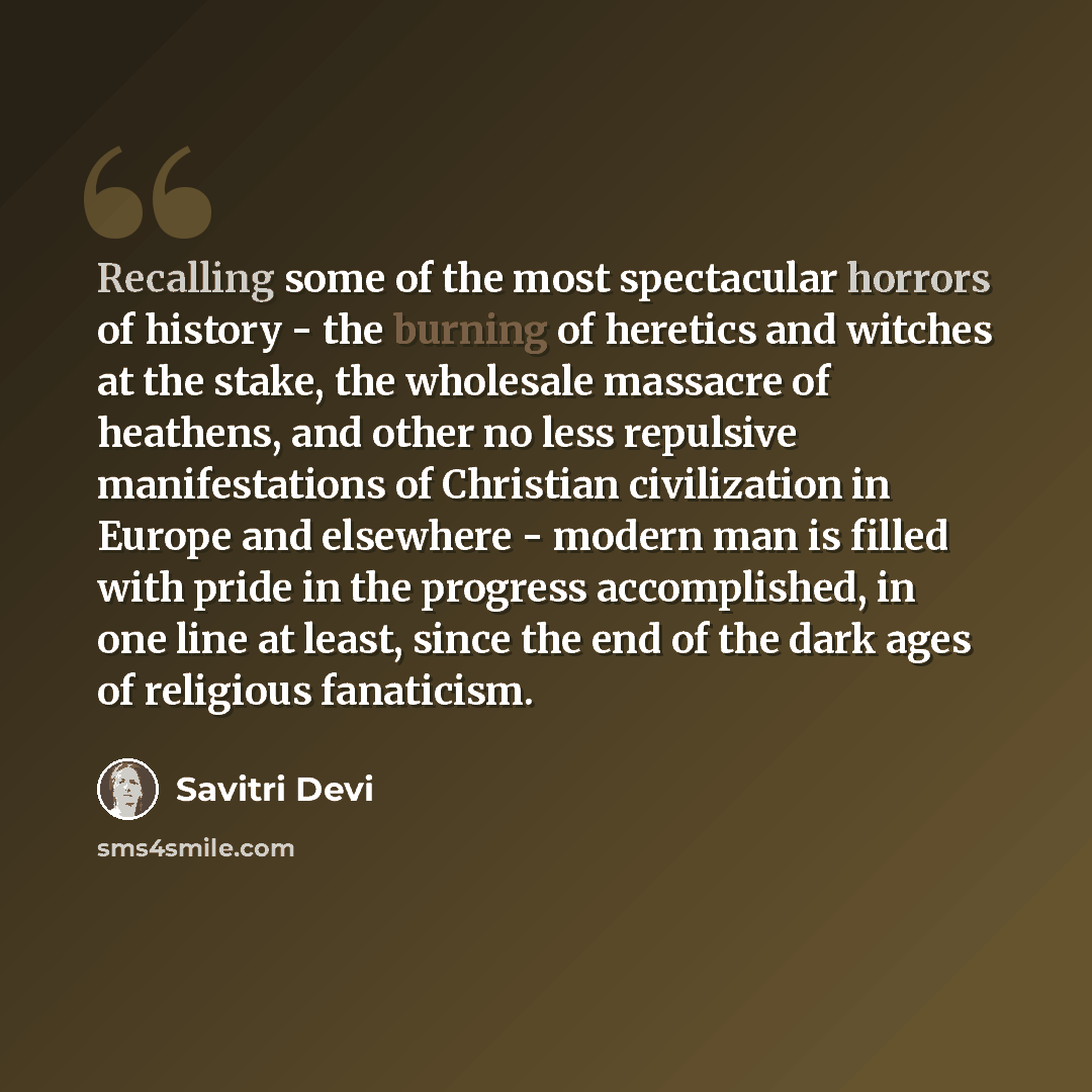“Recalling some of the most spectacular horrors of history - the burning of heretics and witches at the stake, the wholesale massacre of heathens, and other no less repulsive manifestations of Christian civilization in Europe and elsewhere - modern man is filled with pride in the progress…” quote by Savitri Devi