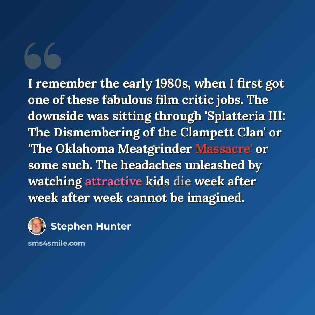 “I remember the early 1980s, when I first got one of these fabulous film critic jobs. The downside was sitting through 'Splatteria III: The Dismembering of the Clampett Clan' or 'The Oklahoma Meatgrinder Massacre' or some such. The headaches unleashed by watching attractive kids die week after week…” quote by Stephen Hunter
