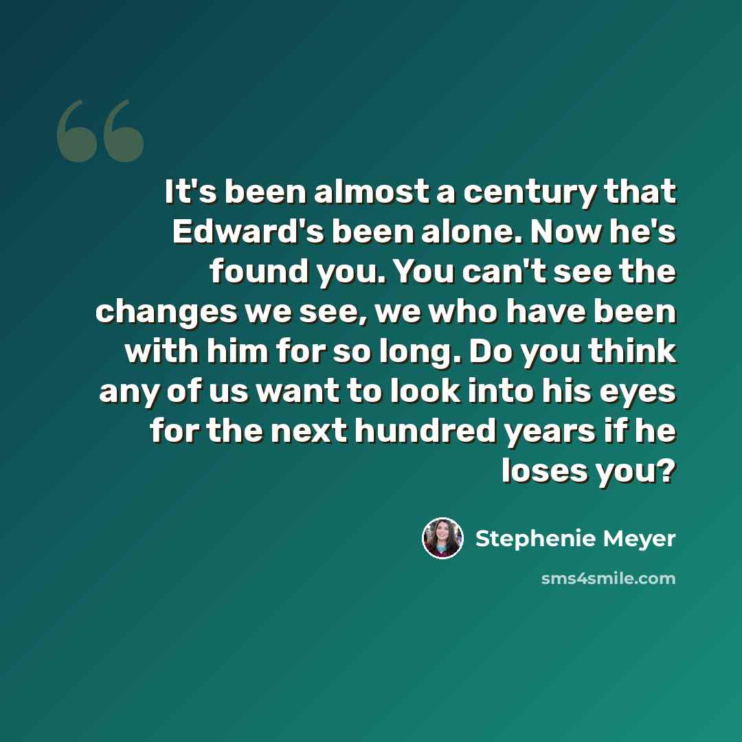 “It's been almost a century that Edward's been alone. Now he's found you. You can't see the changes we see, we who have been with him for so long. Do you think any of us want to look into his eyes for the next hundred years if he loses you?” quote by Stephenie Meyer