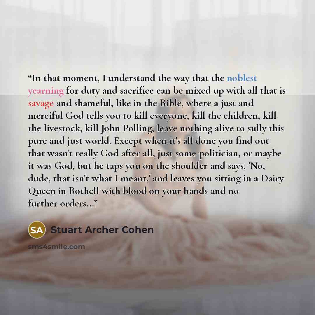 “In that moment, I understand the way that the noblest yearning for duty and sacrifice can be mixed up with all that is savage and shameful, like in the Bible, where a just and merciful God tells you to kill everyone, kill the children, kill the livestock, kill John Polling, leave nothing alive to…” quote by Stuart Archer Cohen