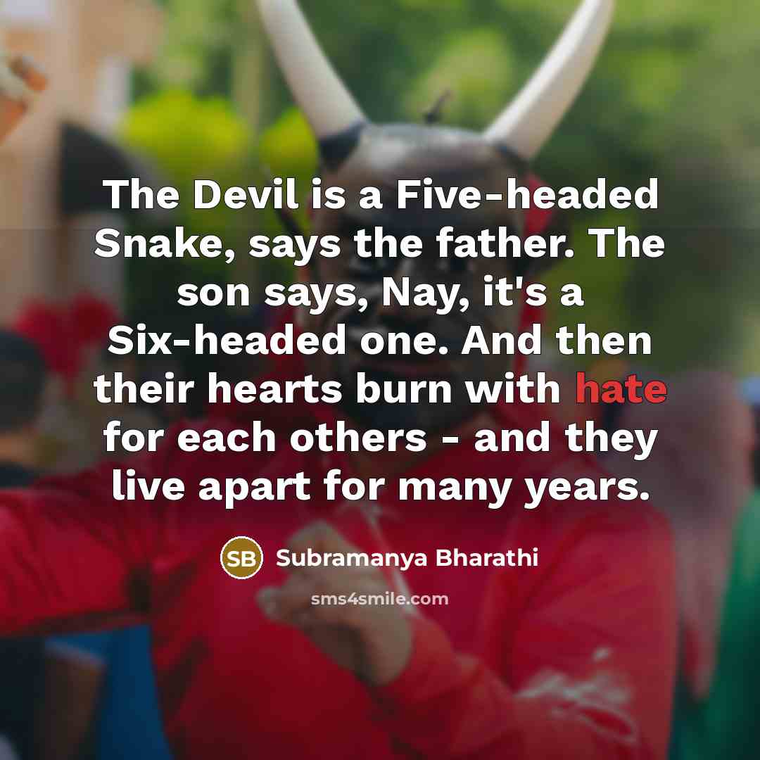 “The Devil is a Five-headed Snake, says the father. The son says, Nay, it's a Six-headed one. And then their hearts burn with hate for each others - and they live apart for many years.” quote by Subramanya Bharathi