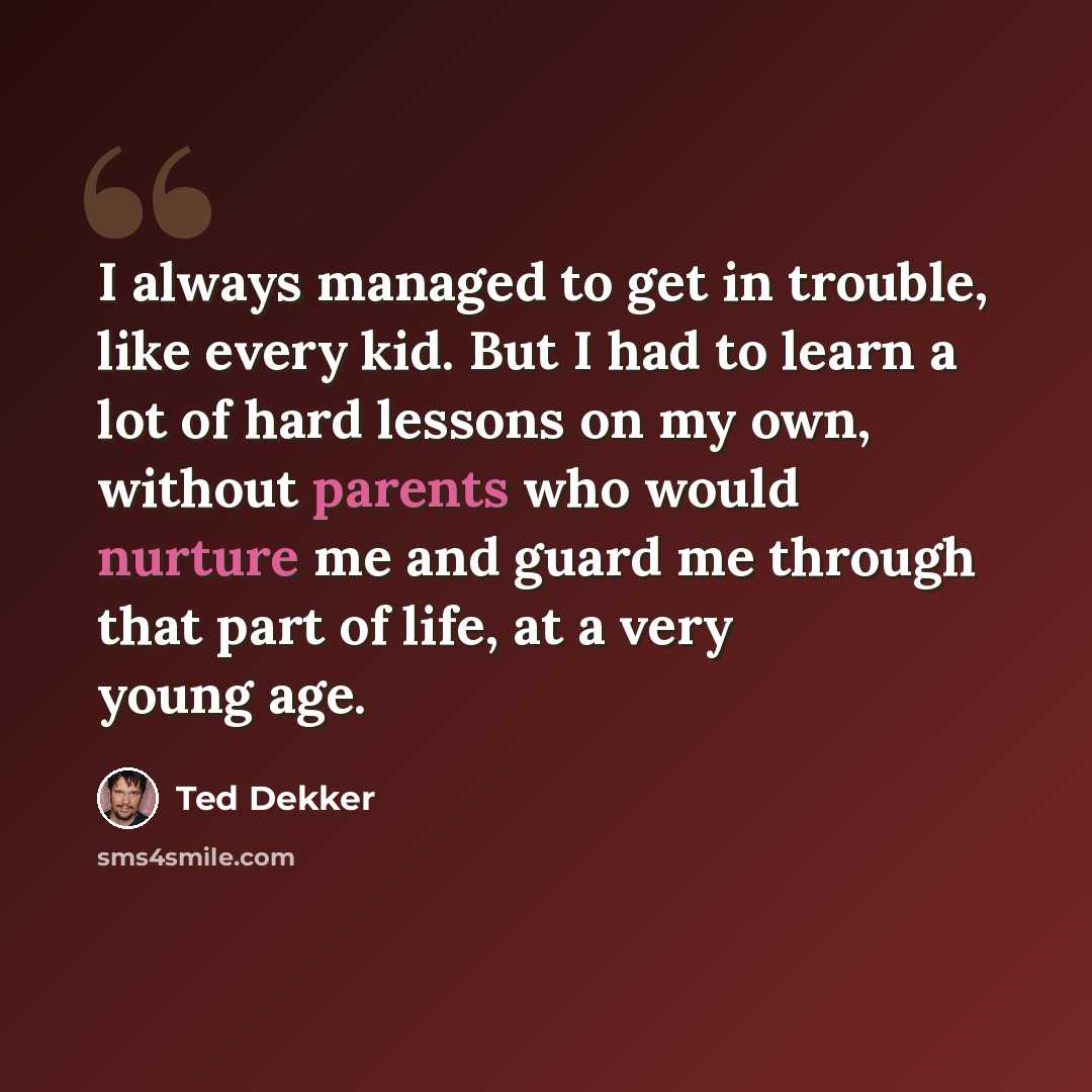 “I always managed to get in trouble, like every kid. But I had to learn a lot of hard lessons on my own, without parents who would nurture me and guard me through that part of life, at a very young age.” quote by Ted Dekker