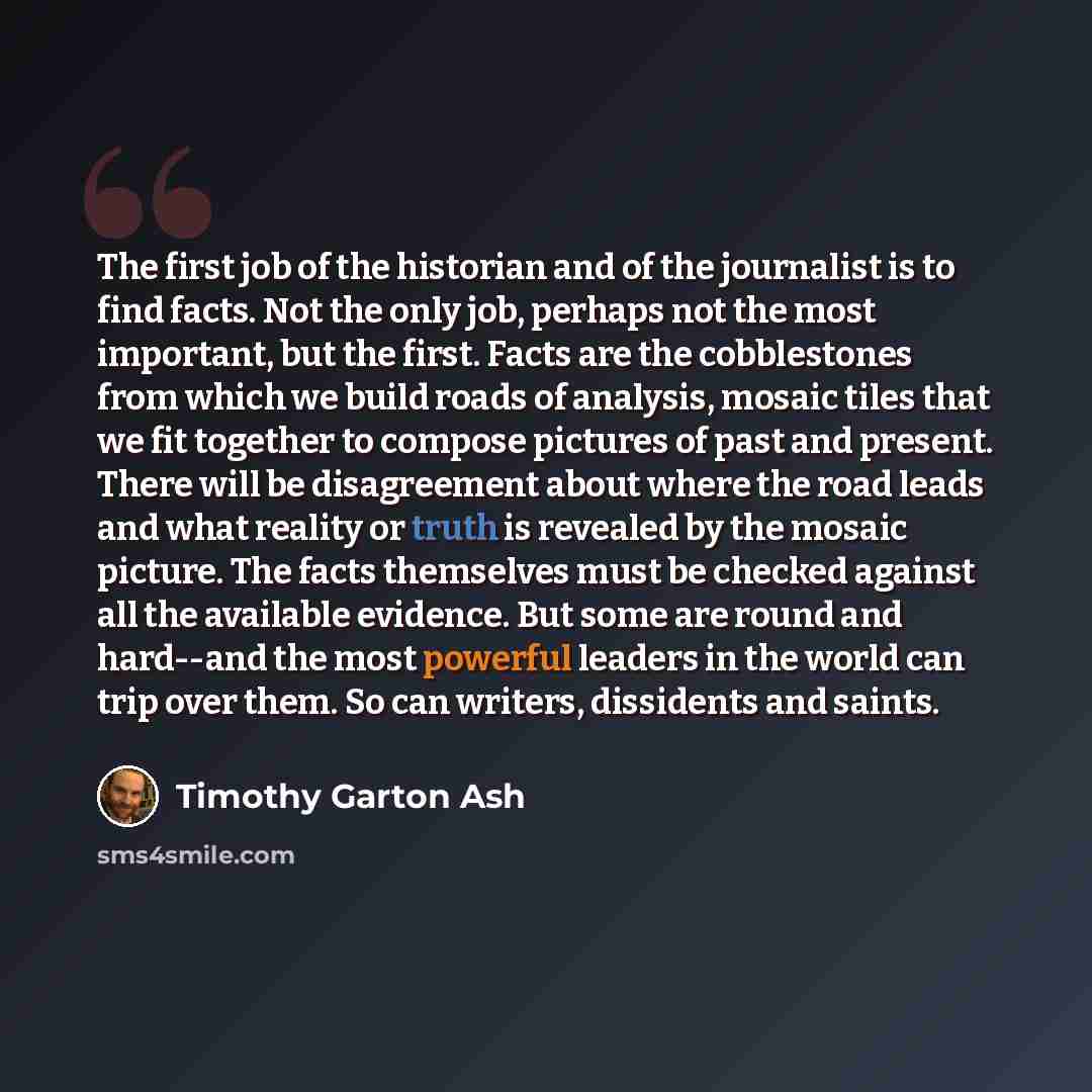 “The first job of the historian and of the journalist is to find facts. Not the only job, perhaps not the most important, but the first. Facts are the cobblestones from which we build roads of analysis, mosaic tiles that we fit together to compose pictures of past and present. There will be…” quote by Timothy Garton Ash