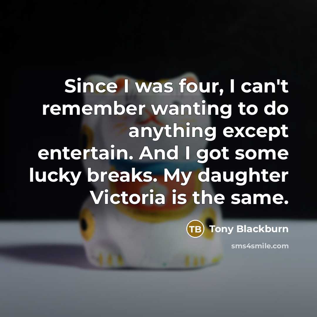 “Since I was four, I can't remember wanting to do anything except entertain. And I got some lucky breaks. My daughter Victoria is the same.” quote by Tony Blackburn