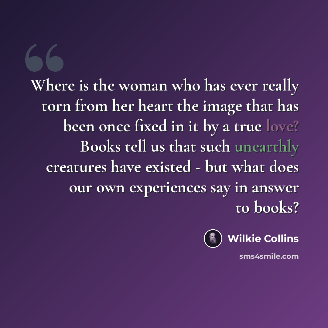 “Where is the woman who has ever really torn from her heart the image that has been once fixed in it by a true love? Books tell us that such unearthly creatures have existed - but what does our own experiences say in answer to books?” quote by Wilkie Collins