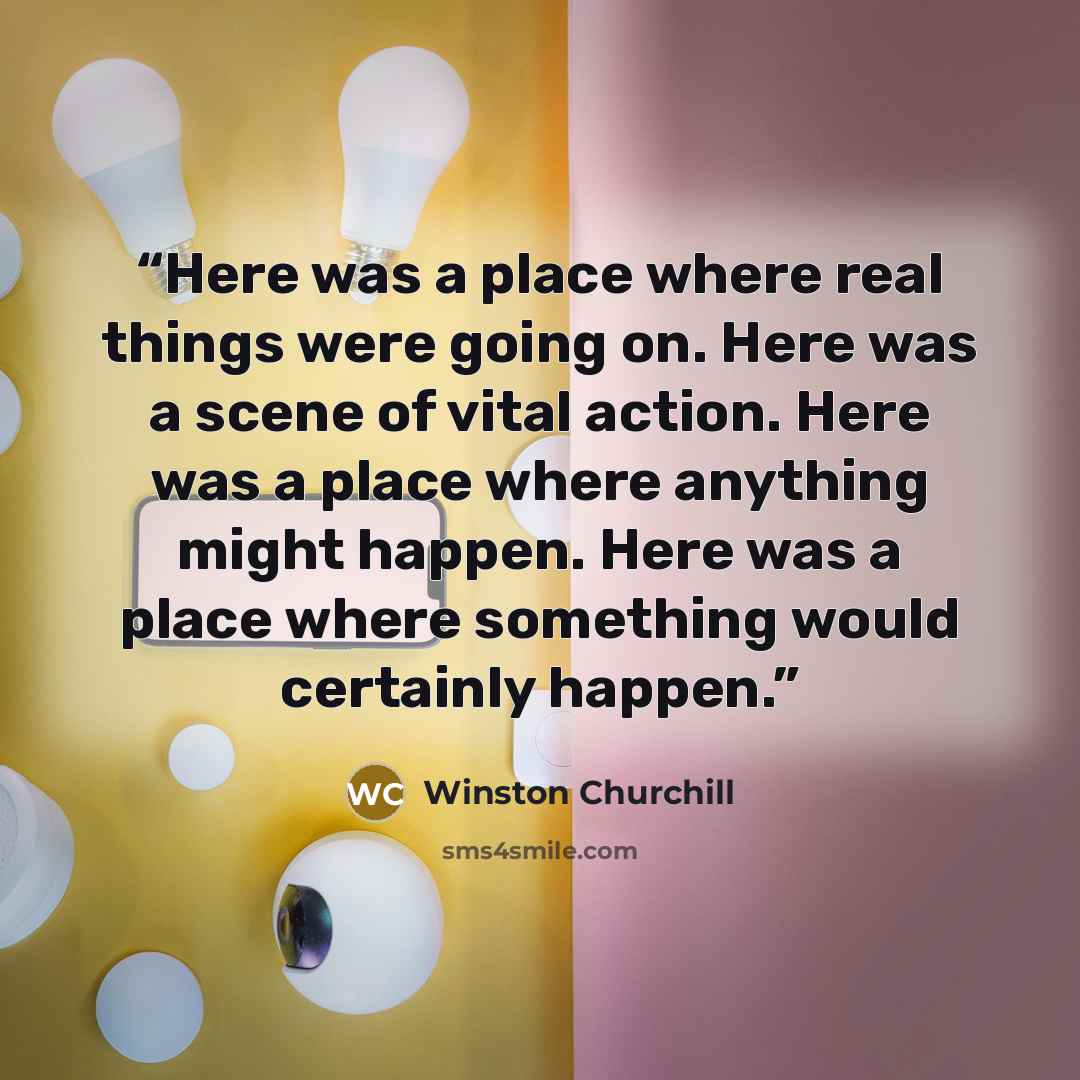 “Here was a place where real things were going on. Here was a scene of vital action. Here was a place where anything might happen. Here was a place where something would certainly happen.” quote by Winston Churchill