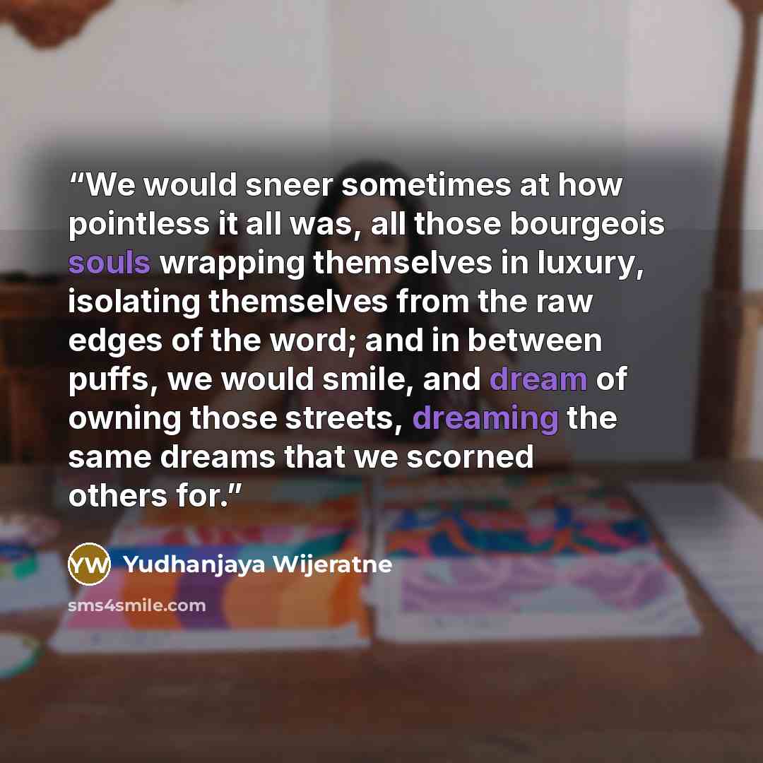 “We would sneer sometimes at how pointless it all was, all those bourgeois souls wrapping themselves in luxury, isolating themselves from the raw edges of the word; and in between puffs, we would smile, and dream of owning those streets, dreaming the same dreams that we scorned others for.” quote by Yudhanjaya Wijeratne