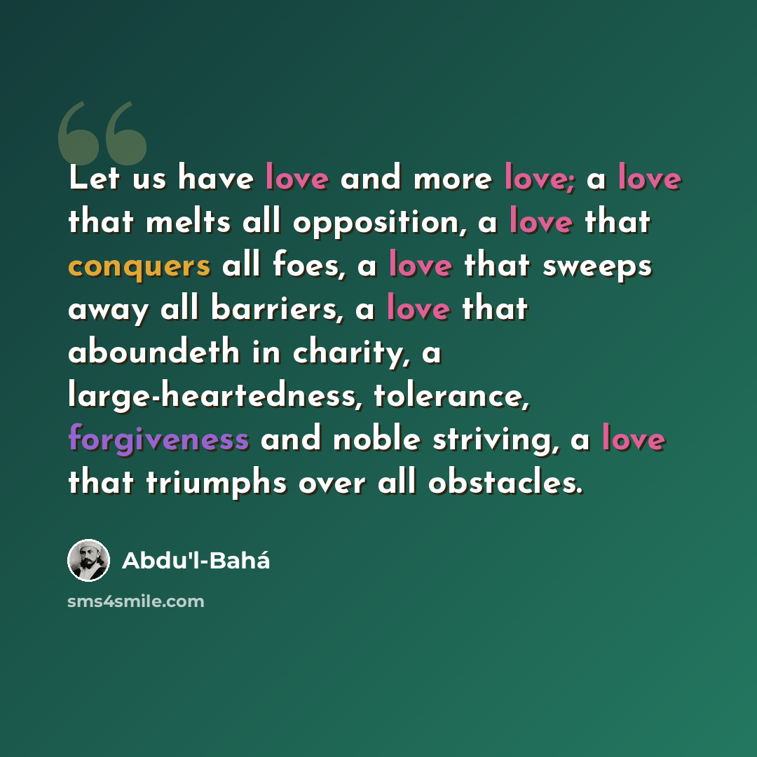 “Let us have love and more love; a love that melts all opposition, a love that conquers all foes, a love that sweeps away all barriers, a love that aboundeth in charity, a large-heartedness, tolerance, forgiveness and noble striving, a love that triumphs over all obstacles.” quote by Abdu'l-Bahá
