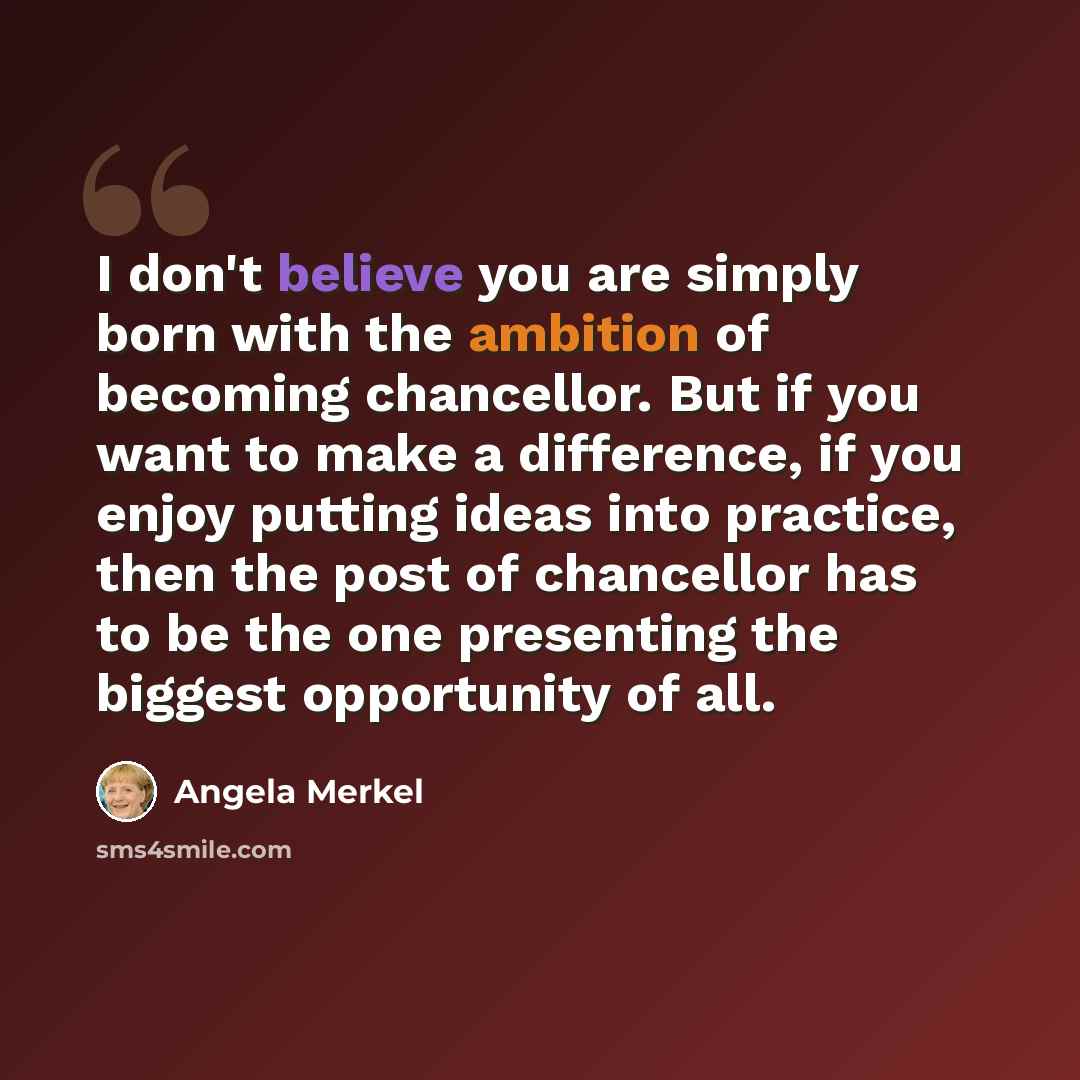 “I don't believe you are simply born with the ambition of becoming chancellor. But if you want to make a difference, if you enjoy putting ideas into practice, then the post of chancellor has to be the one presenting the biggest opportunity of all.” quote by Angela Merkel
