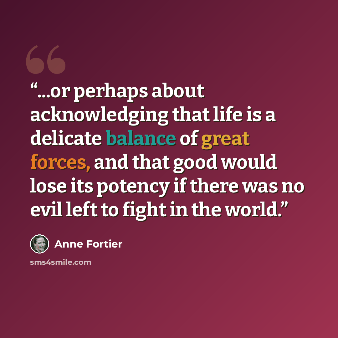 “...or perhaps about acknowledging that life is a delicate balance of great forces, and that good would lose its potency if there was no evil left to fight in the world.” quote by Anne Fortier