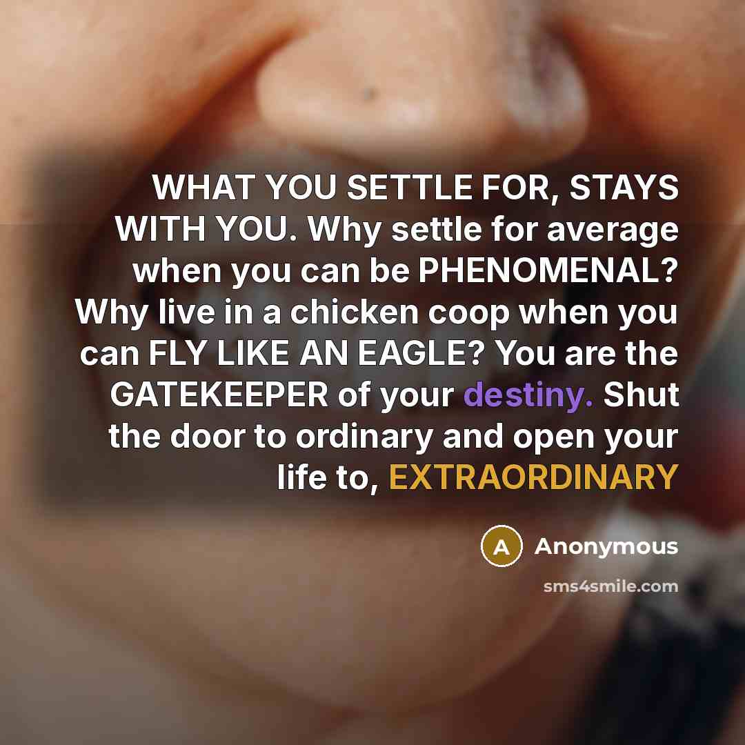 “WHAT YOU SETTLE FOR, STAYS WITH YOU. Why settle for average when you can be PHENOMENAL? Why live in a chicken coop when you can FLY LIKE AN EAGLE? You are the GATEKEEPER of your destiny. Shut the door to ordinary and open your life to, EXTRAORDINARY” quote by Anonymous