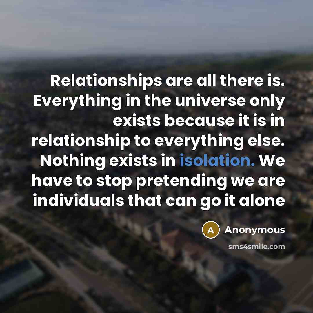 “Relationships are all there is. Everything in the universe only exists because it is in relationship to everything else. Nothing exists in isolation. We have to stop pretending we are individuals that can go it alone” quote by Anonymous