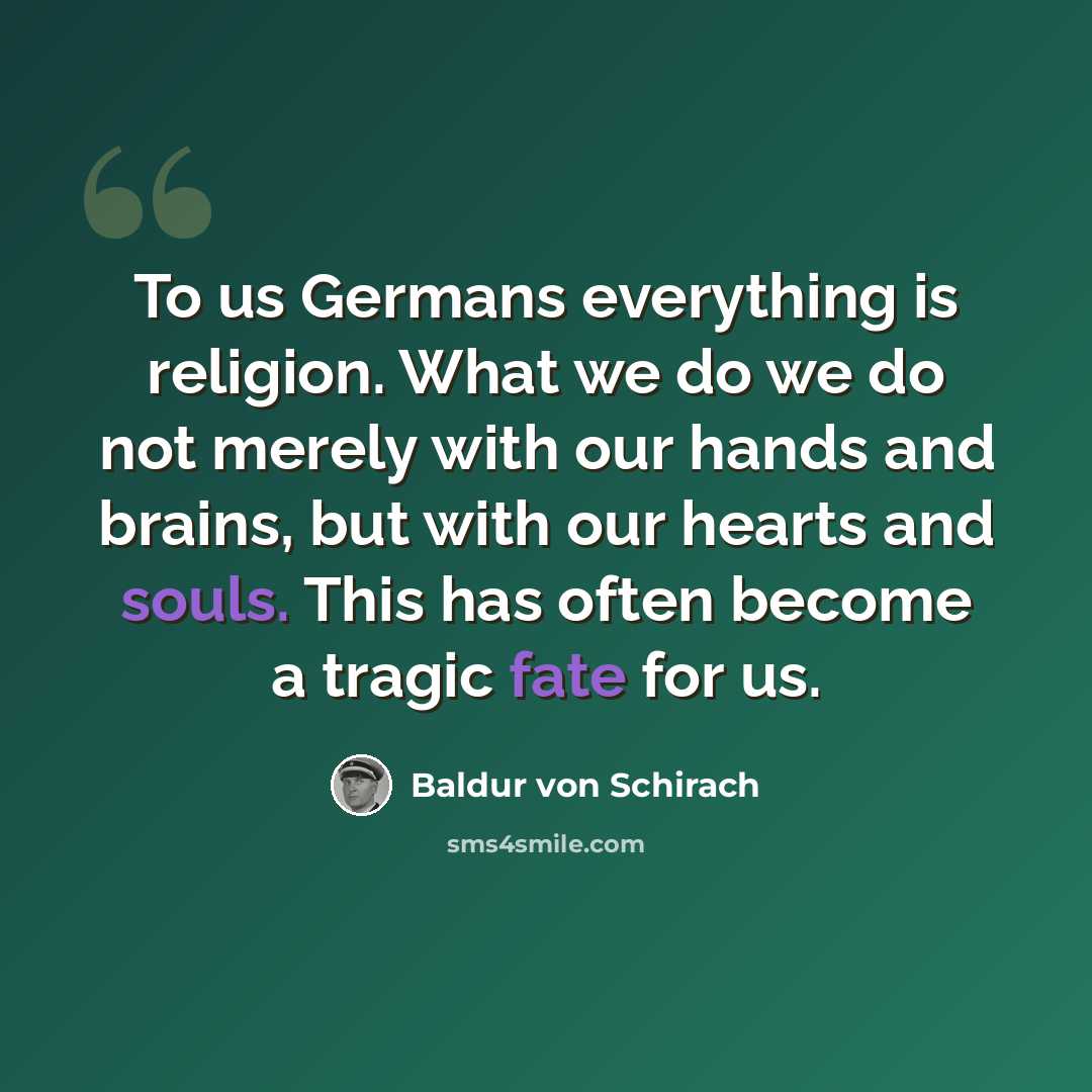 “To us Germans everything is religion. What we do we do not merely with our hands and brains, but with our hearts and souls. This has often become a tragic fate for us.” quote by Baldur von Schirach