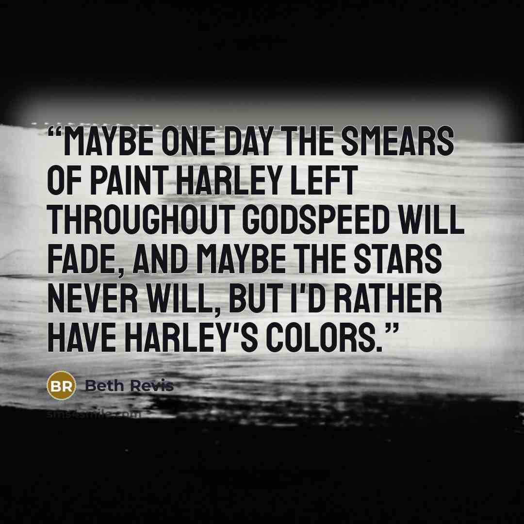 “Maybe one day the smears of paint Harley left throughout Godspeed will fade, and maybe the stars never will, but i'd rather have Harley's colors.” quote by Beth Revis
