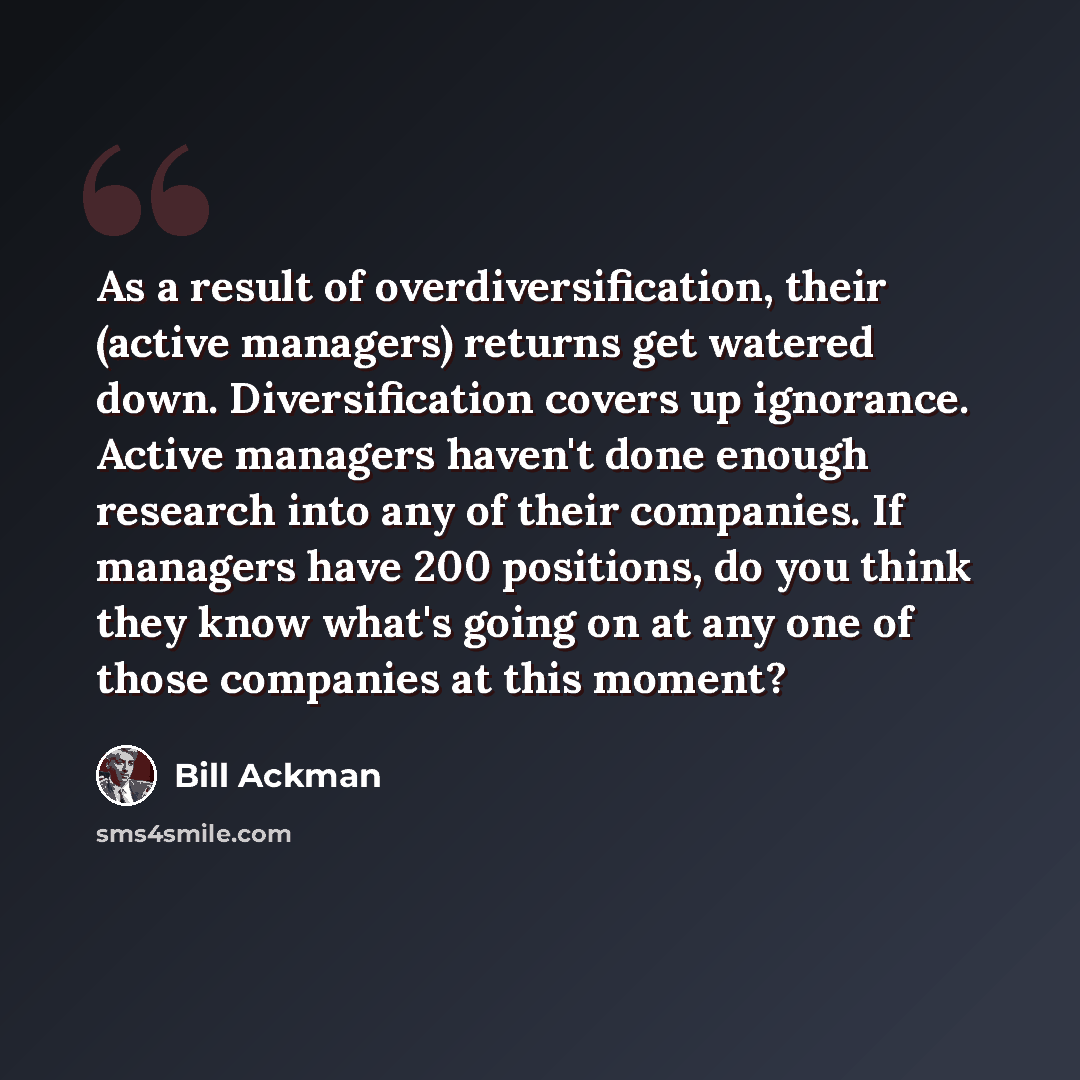 “As a result of overdiversification, their (active managers) returns get watered down. Diversification covers up ignorance. Active managers haven't done enough research into any of their companies. If managers have 200 positions, do you think they know what's going on at any one of those companies…” quote by Bill Ackman