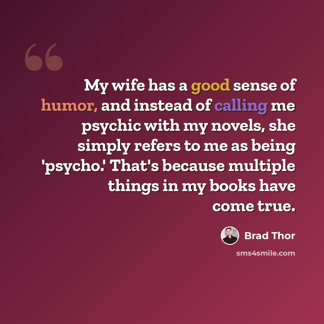 “My wife has a good sense of humor, and instead of calling me psychic with my novels, she simply refers to me as being 'psycho.' That's because multiple things in my books have come true.” quote by Brad Thor