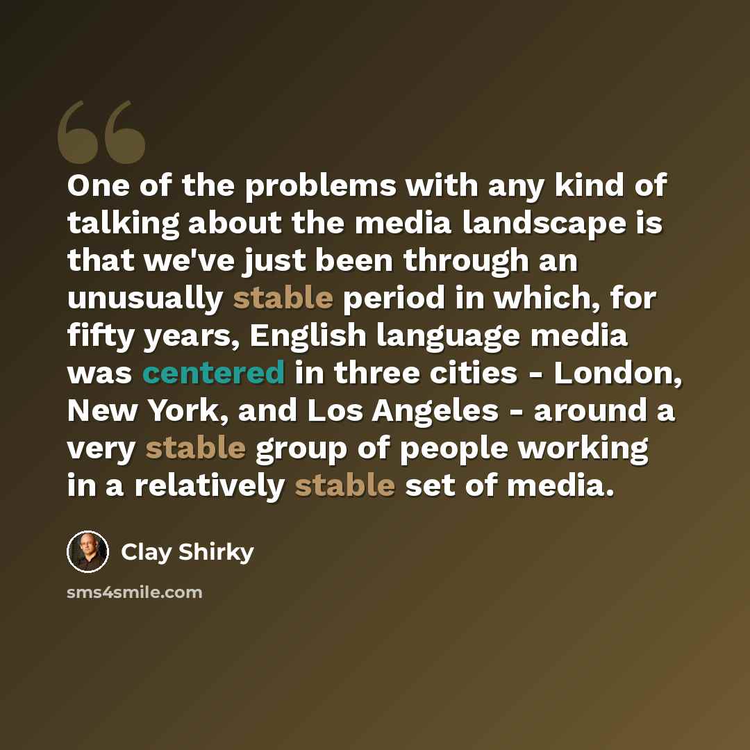 “One of the problems with any kind of talking about the media landscape is that we've just been through an unusually stable period in which, for fifty years, English language media was centered in three cities - London, New York, and Los Angeles - around a very stable group of people working in a…” quote by Clay Shirky