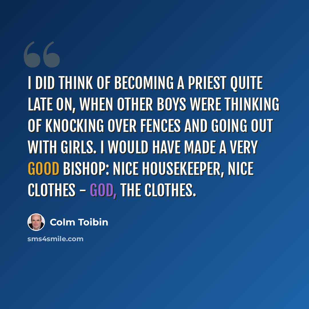 “I did think of becoming a priest quite late on, when other boys were thinking of knocking over fences and going out with girls. I would have made a very good bishop: nice housekeeper, nice clothes - god, the clothes.” quote by Colm Toibin