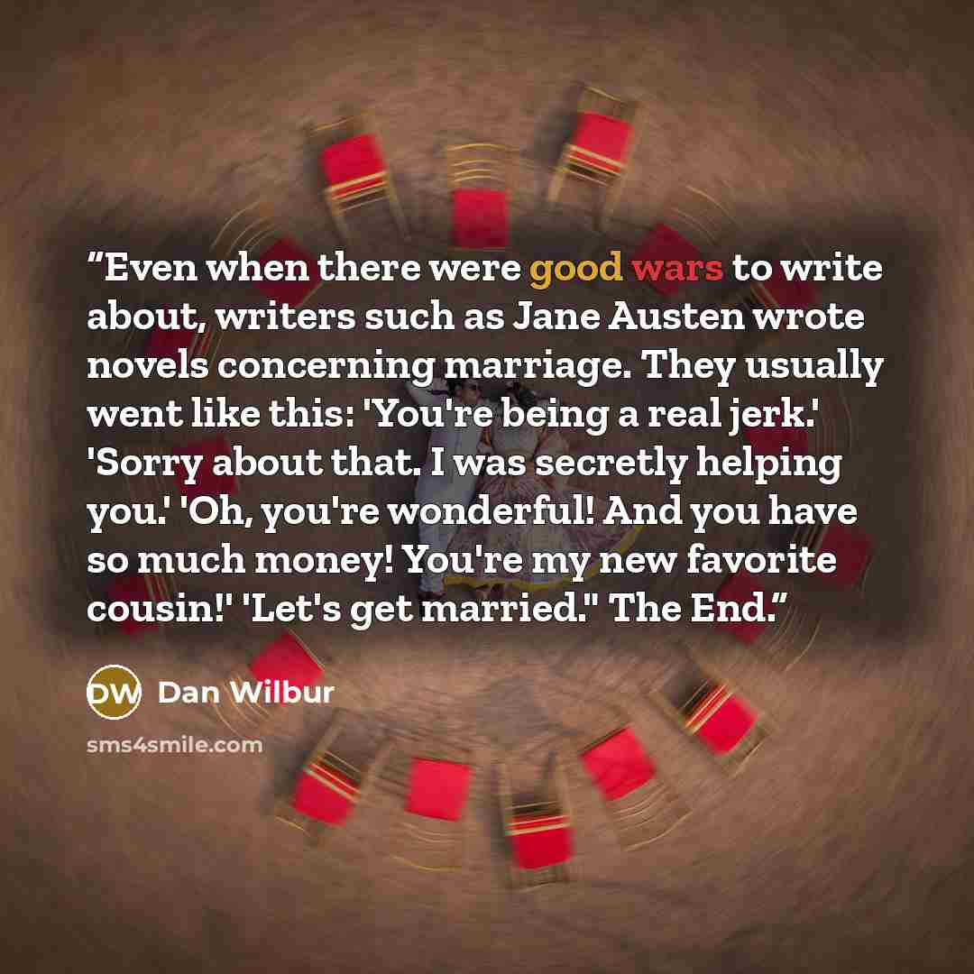 “Even when there were good wars to write about, writers such as Jane Austen wrote novels concerning marriage. They usually went like this: 'You're being a real jerk.' 'Sorry about that. I was secretly helping you.' 'Oh, you're wonderful! And you have so much money! You're my new favorite cousin!'…” quote by Dan Wilbur