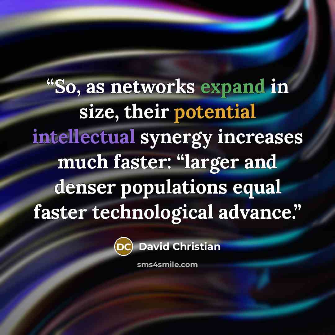 “So, as networks expand in size, their potential intellectual synergy increases much faster: “larger and denser populations equal faster technological advance.” quote by David Christian