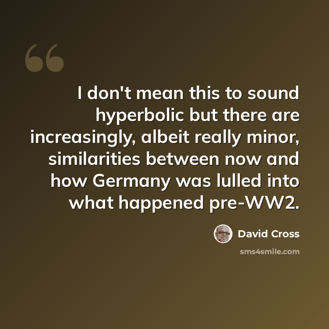 “I don't mean this to sound hyperbolic but there are increasingly, albeit really minor, similarities between now and how Germany was lulled into what happened pre-WW2.” quote by David Cross