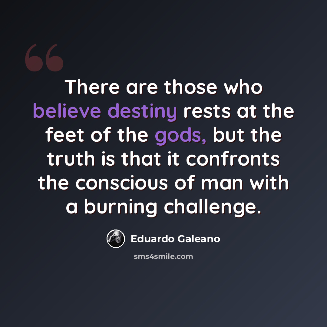 “There are those who believe destiny rests at the feet of the gods, but the truth is that it confronts the conscious of man with a burning challenge.” quote by Eduardo Galeano