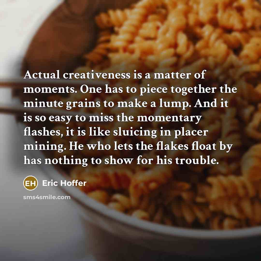 “Actual creativeness is a matter of moments. One has to piece together the minute grains to make a lump. And it is so easy to miss the momentary flashes, it is like sluicing in placer mining. He who lets the flakes float by has nothing to show for his trouble.” quote by Eric Hoffer