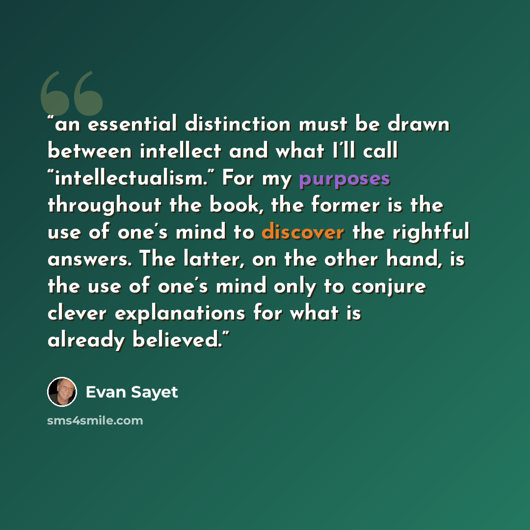 “an essential distinction must be drawn between intellect and what I’ll call “intellectualism.” For my purposes throughout the book, the former is the use of one’s mind to discover the rightful answers. The latter, on the other hand, is the use of one’s mind only to conjure clever explanations for…” quote by Evan Sayet