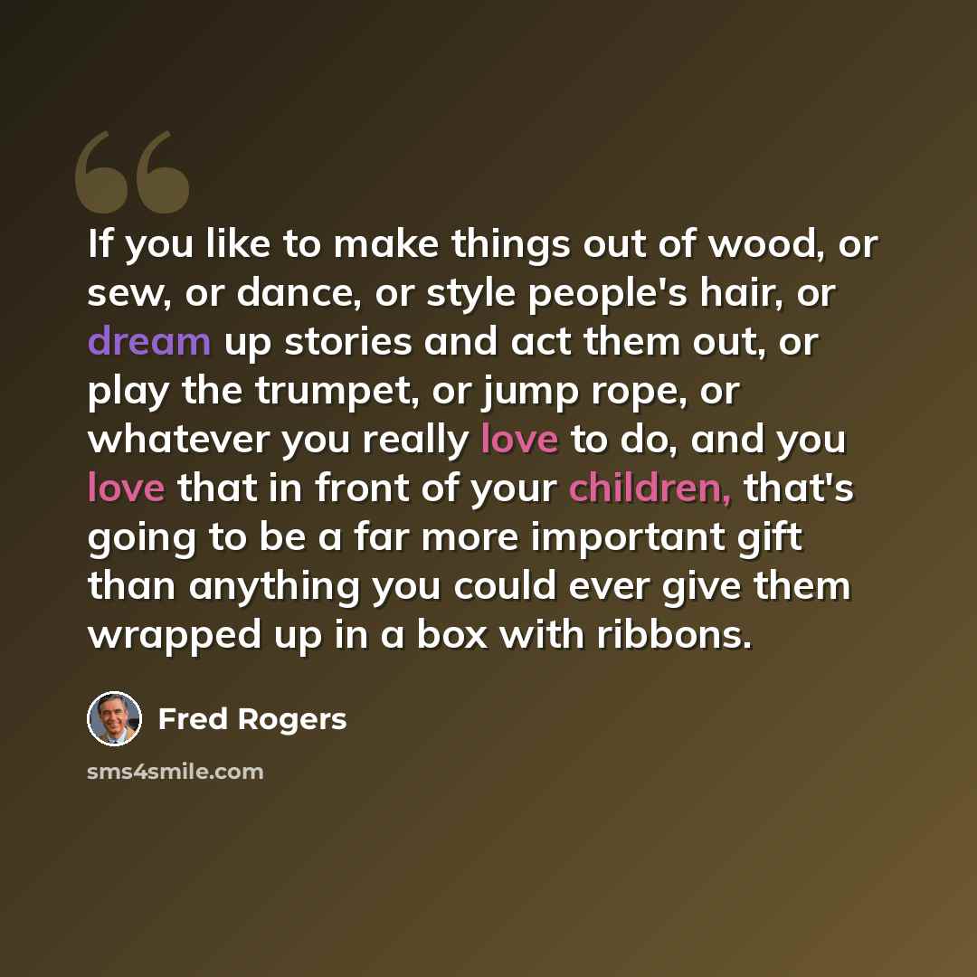 “If you like to make things out of wood, or sew, or dance, or style people's hair, or dream up stories and act them out, or play the trumpet, or jump rope, or whatever you really love to do, and you love that in front of your children, that's going to be a far more important gift than anything you…” quote by Fred Rogers