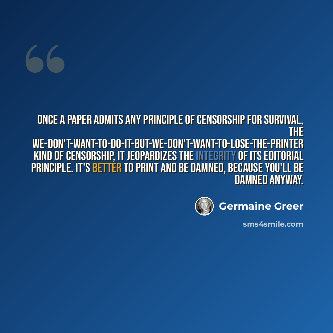 “Once a paper admits any principle of censorship for survival, the we-don't-want-to-do-it-but-we-don't-want-to-lose-the-printer kind of censorship, it jeopardizes the integrity of its editorial principle. It's better to print and be damned, because you'll be damned anyway.” quote by Germaine Greer